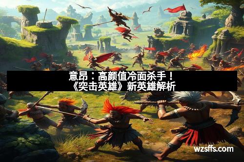 意昂：高颜值冷面杀手！《突击英雄》新英雄解析