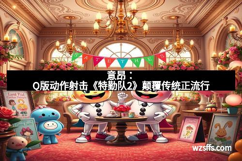 意昂：Q版动作射击《特勤队2》颠覆传统正流行