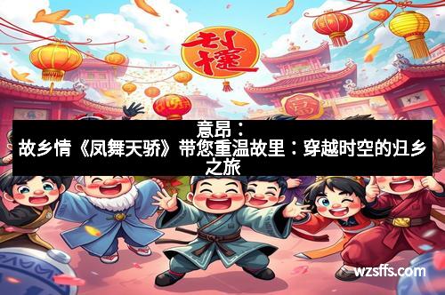 意昂：故乡情《凤舞天骄》带您重温故里：穿越时空的归乡之旅