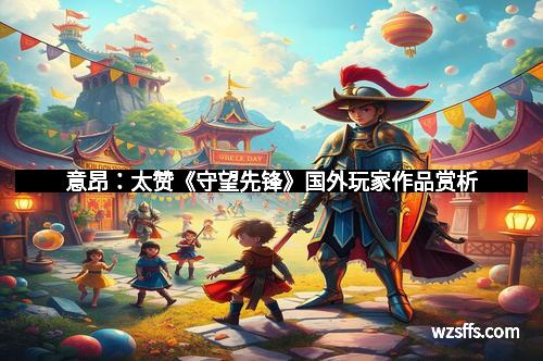 意昂：太赞《守望先锋》国外玩家作品赏析